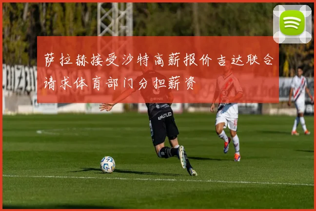 萨拉赫接受沙特高薪报价吉达联合请求体育部门分担薪资