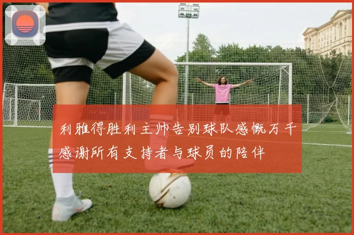 利雅得胜利主帅告别球队感慨万千感谢所有支持者与球员的陪伴