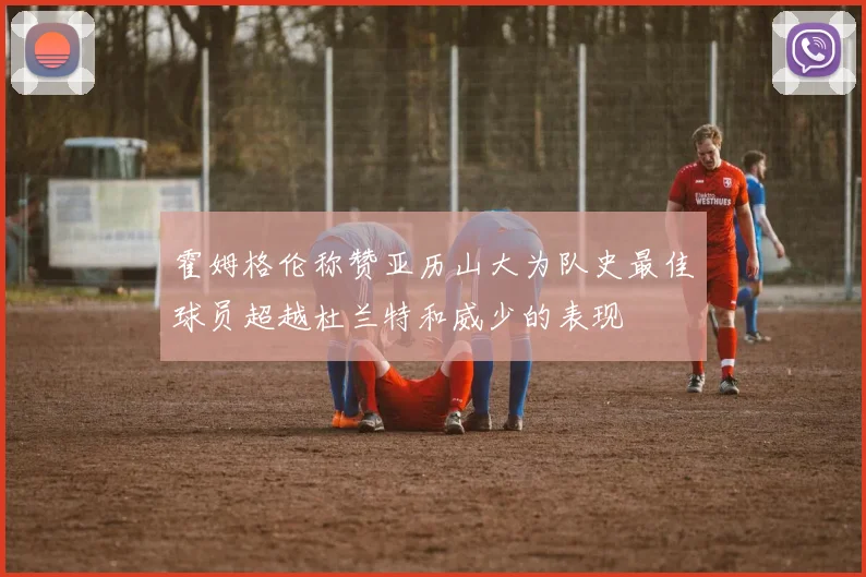 霍姆格伦称赞亚历山大为队史最佳球员超越杜兰特和威少的表现