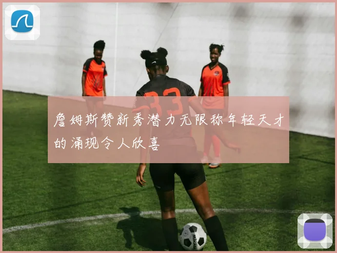 詹姆斯赞新秀潜力无限称年轻天才的涌现令人欣喜