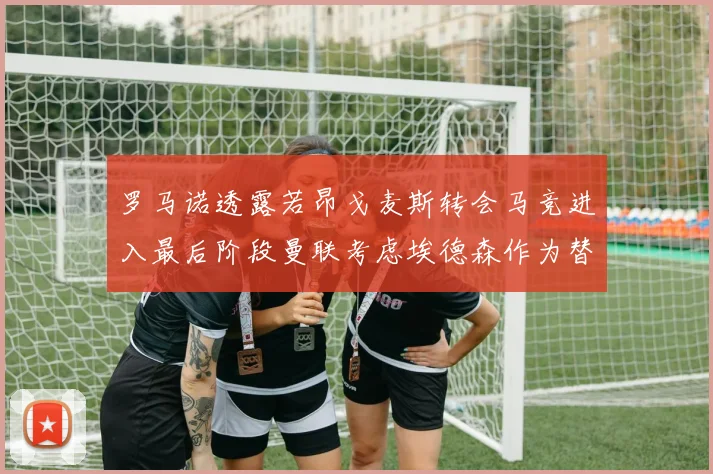 罗马诺透露若昂戈麦斯转会马竞进入最后阶段曼联考虑埃德森作为替代人选