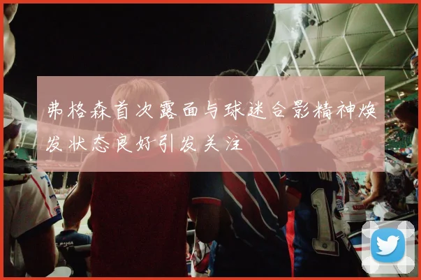 弗格森首次露面与球迷合影精神焕发状态良好引发关注