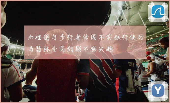 加福德与步行者传闻不实独行侠对马瑟林合同到期不感兴趣
