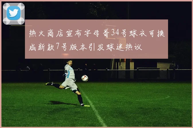 热火商店宣布字母哥34号球衣可换成新款7号版本引发球迷热议