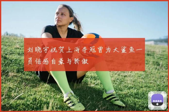 刘晓宇祝贺上海夺冠曾为大鲨鱼一员倍感自豪与骄傲